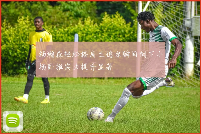 杨瀚森轻松搭肩兰德尔瞬间倒下小杨卧推实力提升显著
