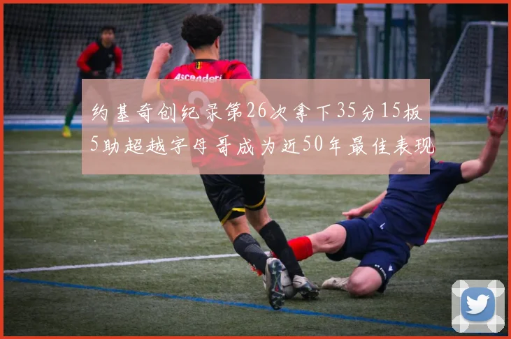 约基奇创纪录第26次拿下35分15板5助超越字母哥成为近50年最佳表现