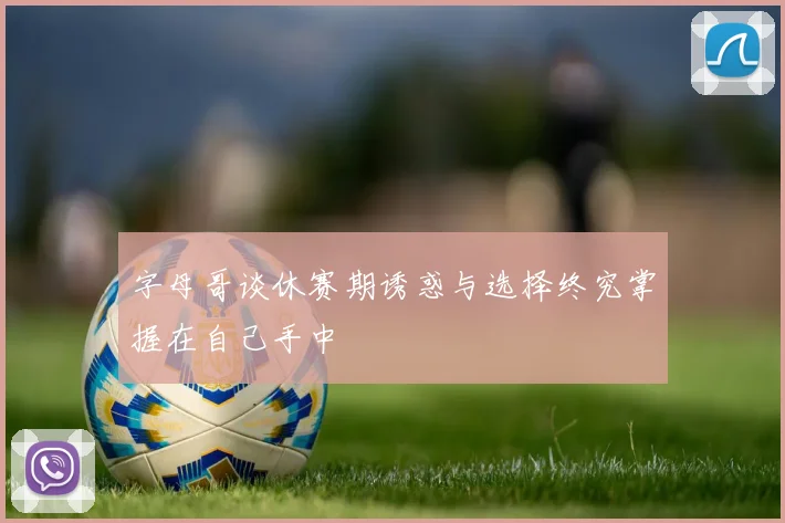字母哥谈休赛期诱惑与选择终究掌握在自己手中