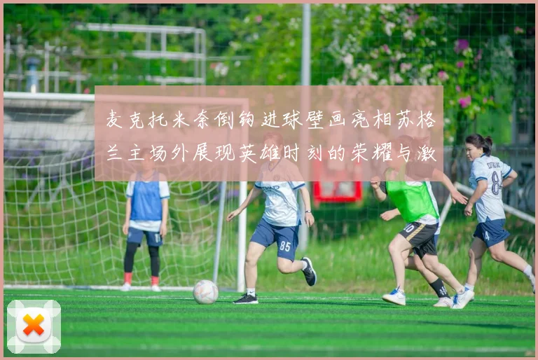 麦克托米奈倒钩进球壁画亮相苏格兰主场外展现英雄时刻的荣耀与激情