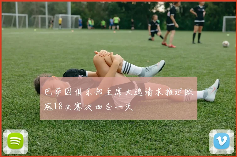 巴萨因俱乐部主席大选请求推迟欧冠18决赛次回合一天