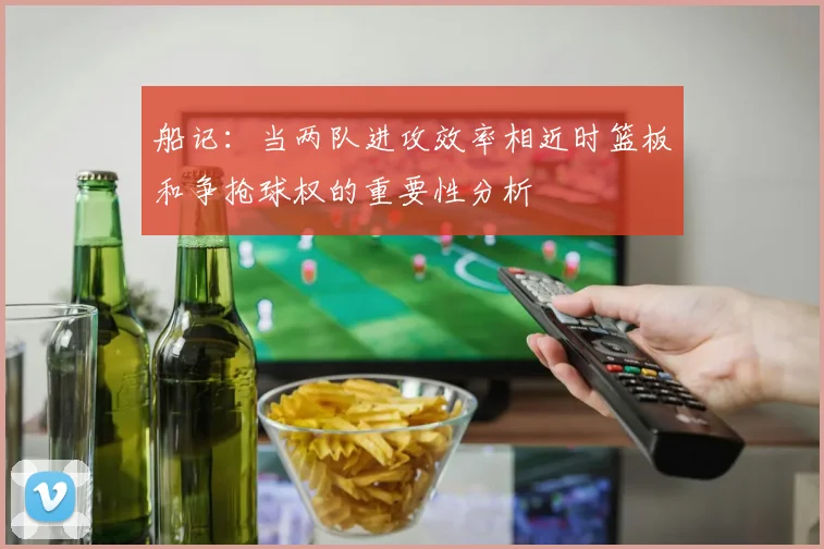 船记：当两队进攻效率相近时篮板和争抢球权的重要性分析