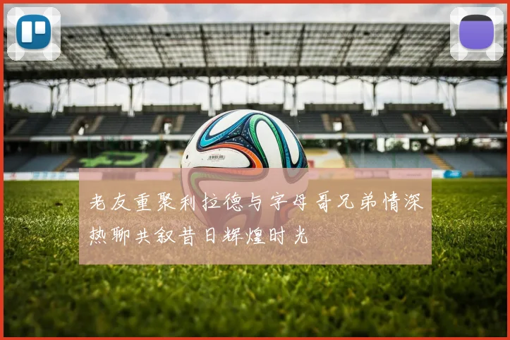 老友重聚利拉德与字母哥兄弟情深热聊共叙昔日辉煌时光