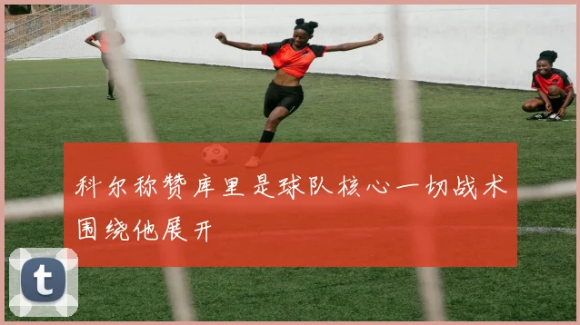 科尔称赞库里是球队核心一切战术围绕他展开