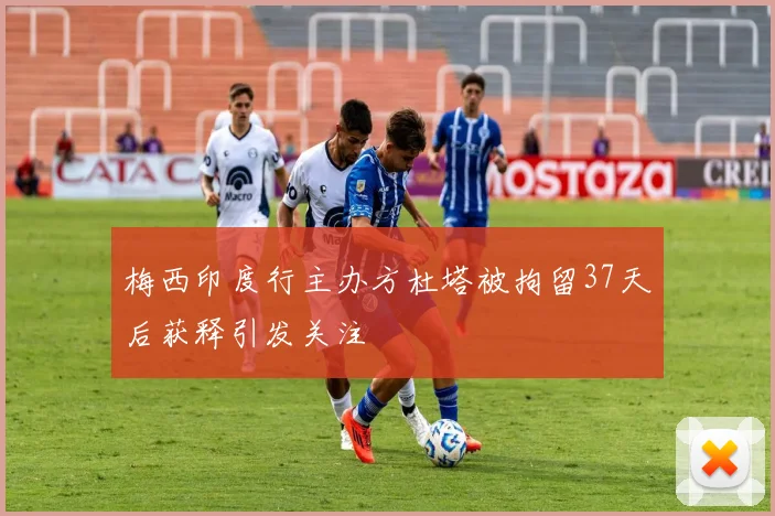 梅西印度行主办方杜塔被拘留37天后获释引发关注