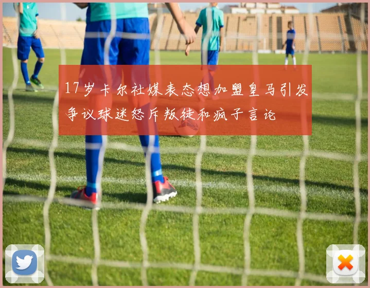 17岁卡尔社媒表态想加盟皇马引发争议球迷怒斥叛徒和疯子言论