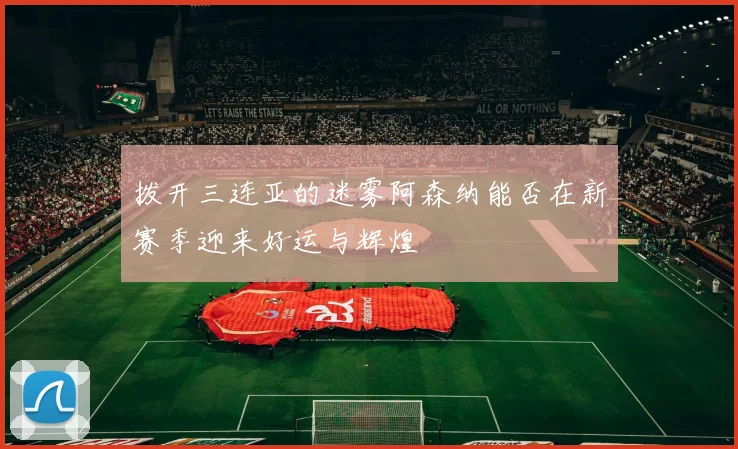 拨开三连亚的迷雾阿森纳能否在新赛季迎来好运与辉煌