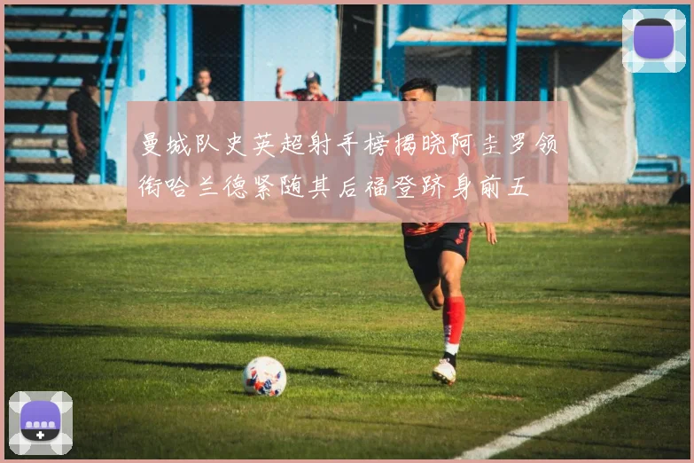 曼城队史英超射手榜揭晓阿圭罗领衔哈兰德紧随其后福登跻身前五