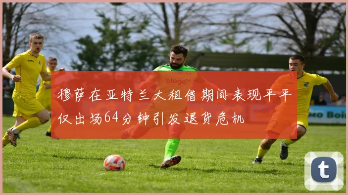 穆萨在亚特兰大租借期间表现平平仅出场64分钟引发退货危机