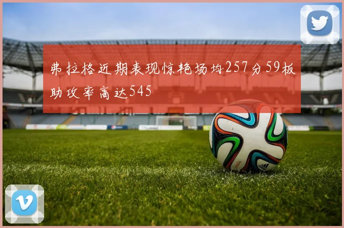 弗拉格近期表现惊艳场均257分59板助攻率高达545