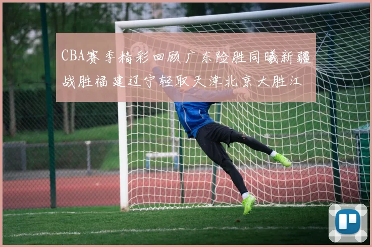 CBA赛季精彩回顾广东险胜同曦新疆战胜福建辽宁轻取天津北京大胜江苏