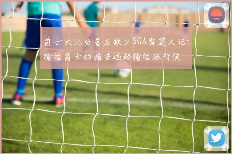 爵士大比分落后缺少SGA雷霆火记：输给爵士的痛苦远超输给独行侠