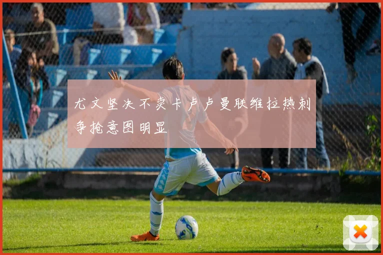 尤文坚决不卖卡卢卢曼联维拉热刺争抢意图明显