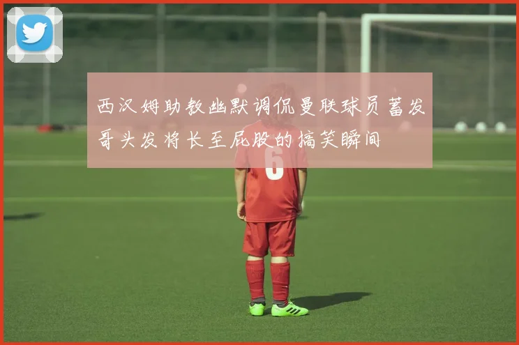 西汉姆助教幽默调侃曼联球员蓄发哥头发将长至屁股的搞笑瞬间