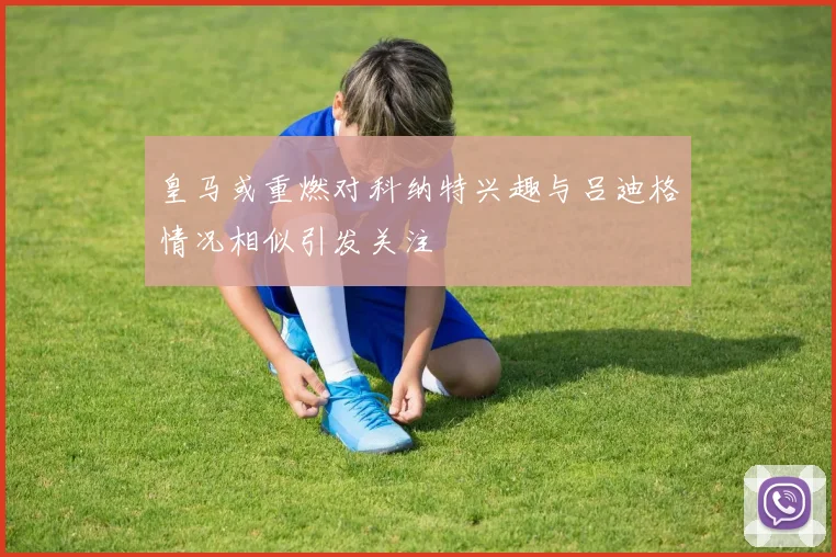 皇马或重燃对科纳特兴趣与吕迪格情况相似引发关注