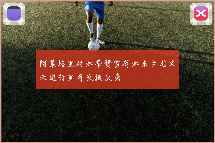 阿莱格里对加蒂赞赏有加米兰尤文未进行里奇交换交易